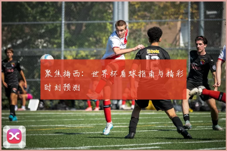 聚焦梅西：世界杯看球指南与精彩时刻预测