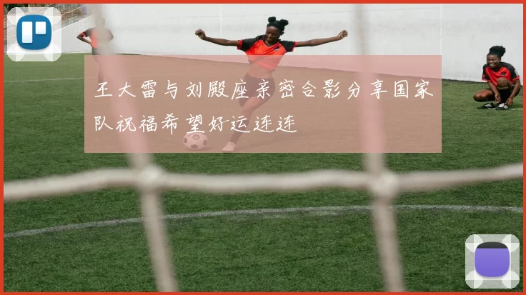王大雷与刘殿座亲密合影分享国家队祝福希望好运连连