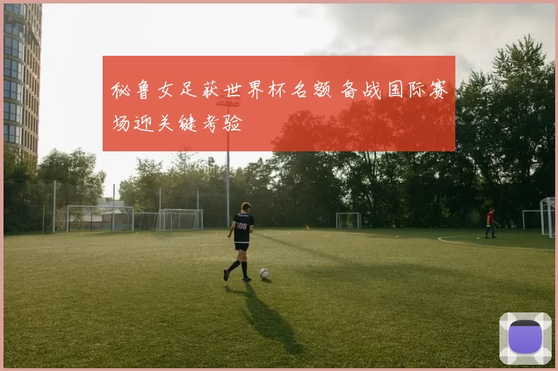 秘鲁女足获世界杯名额 备战国际赛场迎关键考验