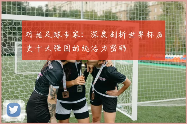 对话足球专家:深度剖析世界杯历史十大强国的统治力密码