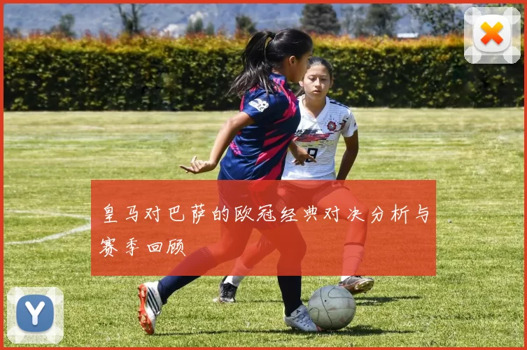 皇马对巴萨的欧冠经典对决分析与赛季回顾