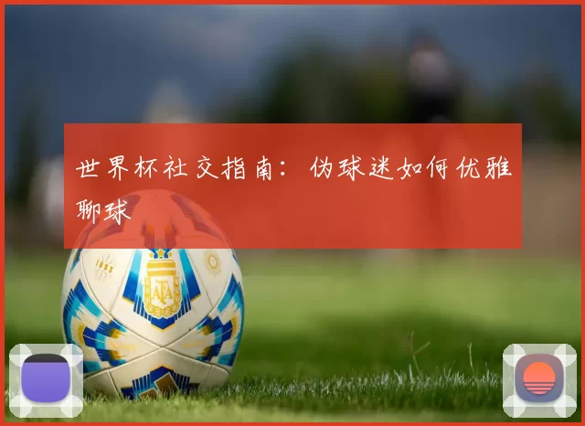 世界杯社交指南:伪球迷如何优雅聊球