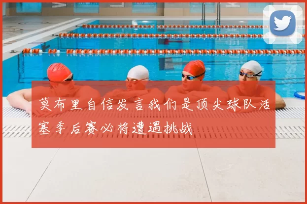 莫布里自信发言我们是顶尖球队活塞季后赛必将遭遇挑战