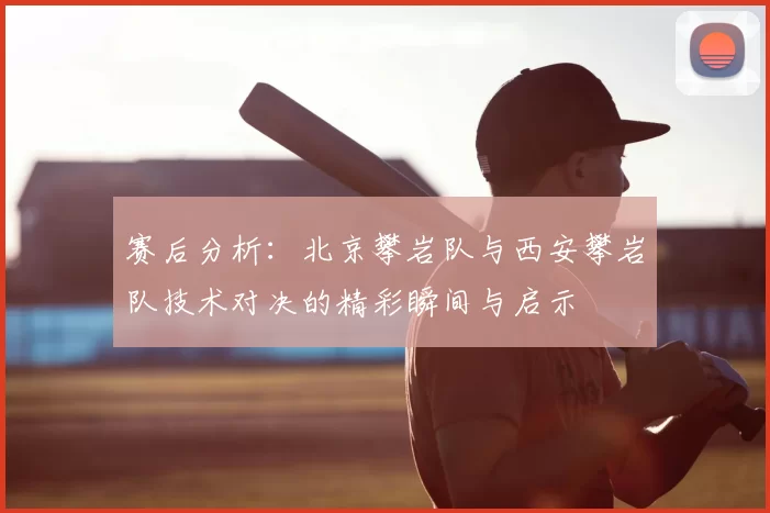 赛后分析：北京攀岩队与西安攀岩队技术对决的精彩瞬间与启示
