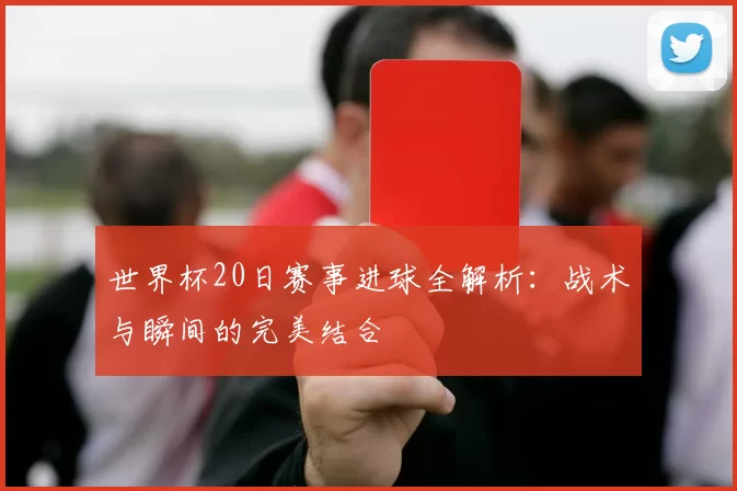 世界杯20日赛事进球全解析:战术与瞬间的完美结合