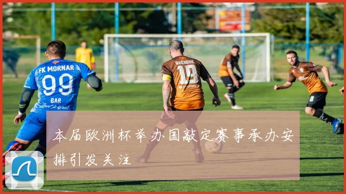 本届欧洲杯举办国敲定赛事承办安排引发关注