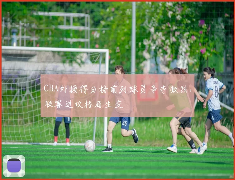 CBA外援得分榜前列球员争夺激烈,联赛进攻格局生变