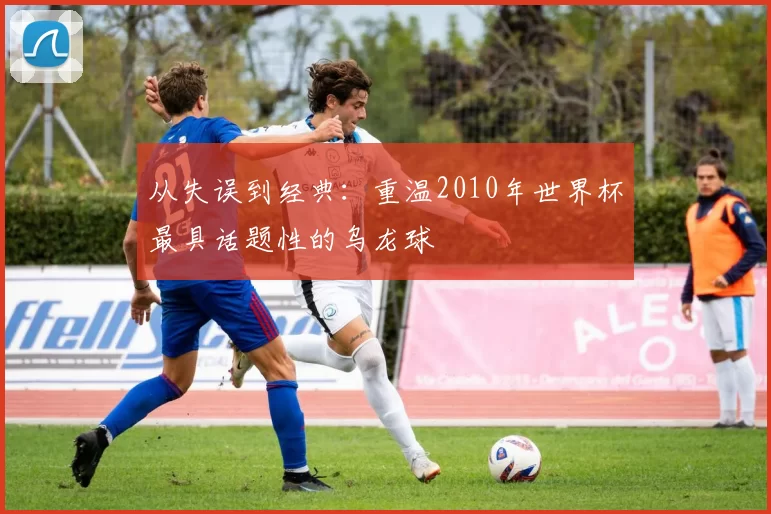 从失误到经典：重温2010年世界杯最具话题性的乌龙球