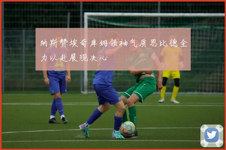 纳斯赞埃奇库姆领袖气质恩比德全力以赴展现决心