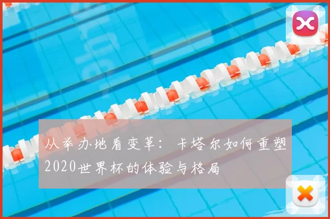 从举办地看变革:卡塔尔如何重塑2020世界杯的体验与格局