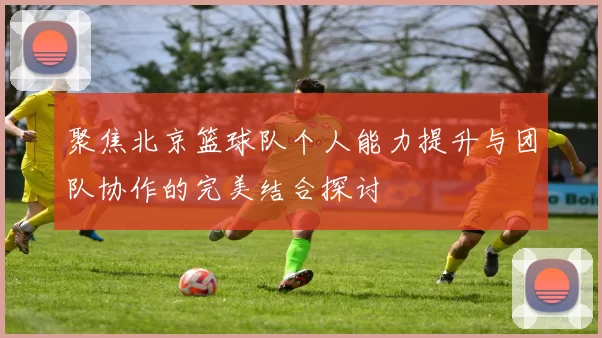 聚焦北京篮球队个人能力提升与团队协作的完美结合探讨
