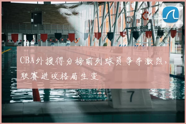 CBA外援得分榜前列球员争夺激烈，联赛进攻格局生变