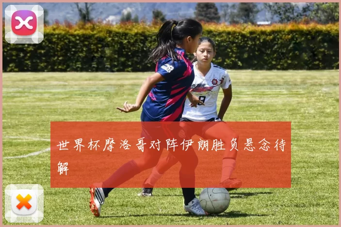 世界杯摩洛哥对阵伊朗胜负悬念待解