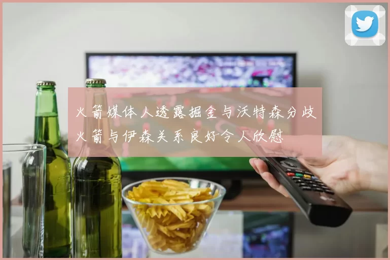 火箭媒体人透露掘金与沃特森分歧火箭与伊森关系良好令人欣慰