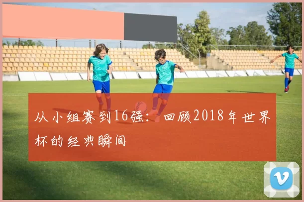 从小组赛到16强：回顾2018年世界杯的经典瞬间