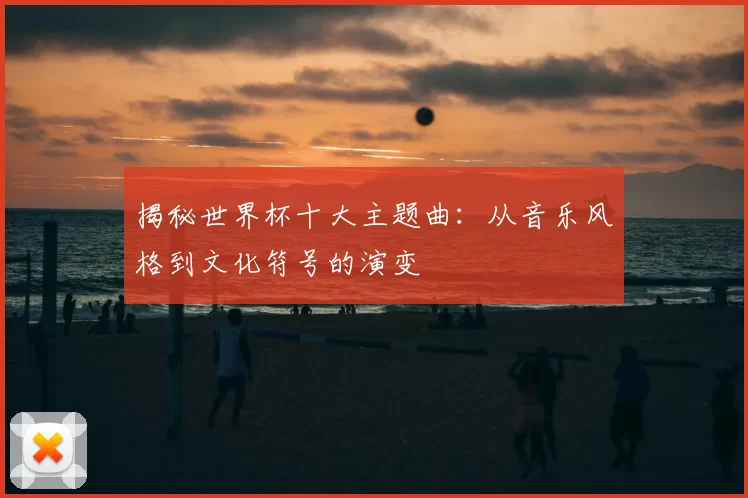 揭秘世界杯十大主题曲：从音乐风格到文化符号的演变
