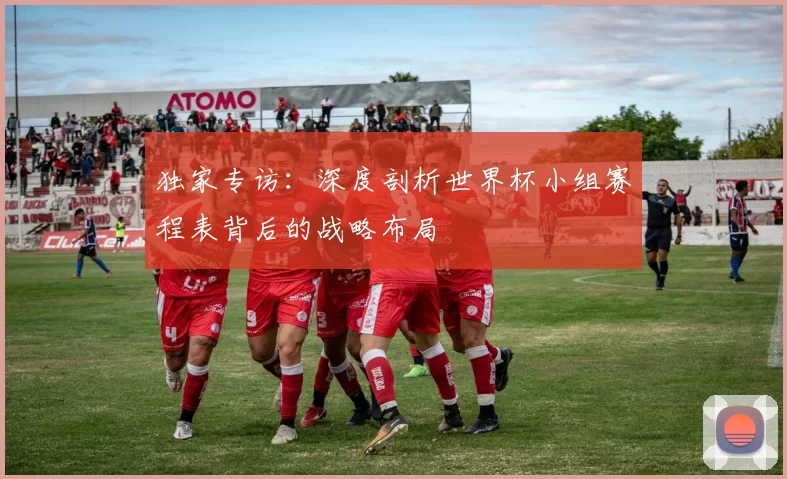 独家专访：深度剖析世界杯小组赛程表背后的战略布局
