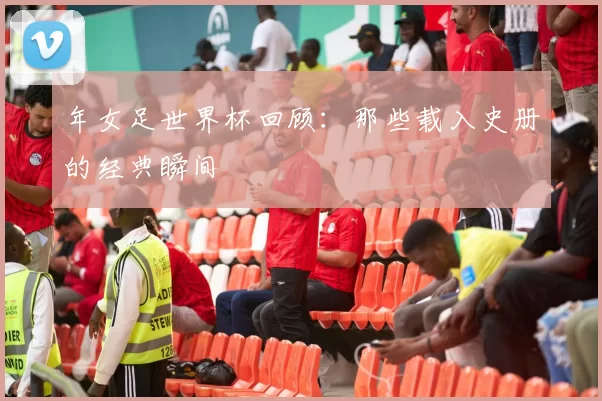 年女足世界杯回顾:那些载入史册的经典瞬间