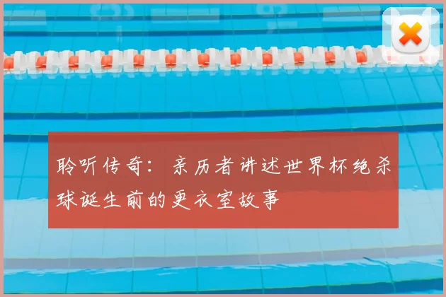 聆听传奇：亲历者讲述世界杯绝杀球诞生前的更衣室故事