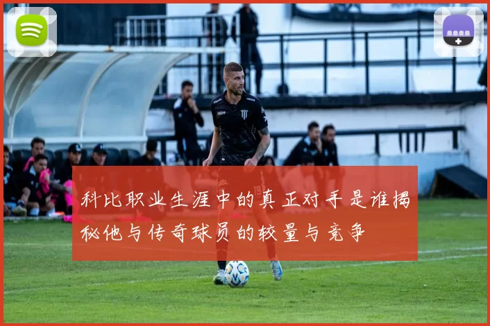 科比职业生涯中的真正对手是谁揭秘他与传奇球员的较量与竞争