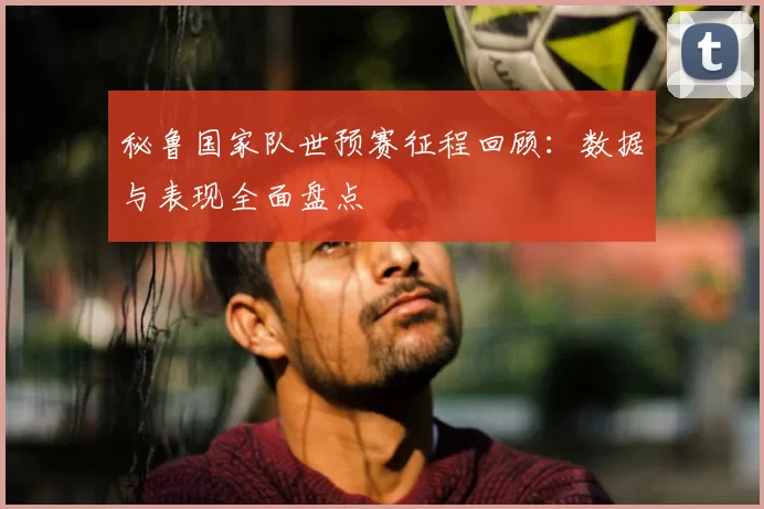 秘鲁国家队世预赛征程回顾:数据与表现全面盘点