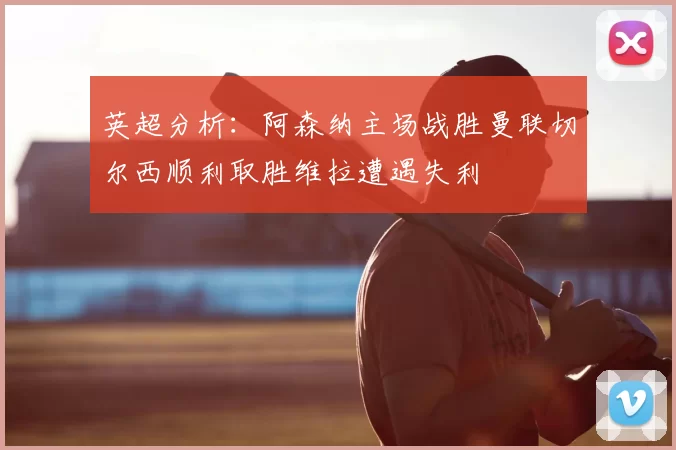 英超分析：阿森纳主场战胜曼联切尔西顺利取胜维拉遭遇失利