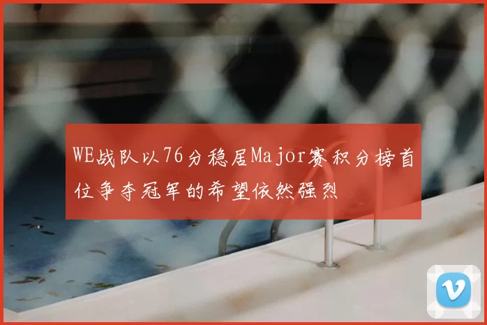 WE战队以76分稳居Major赛积分榜首位争夺冠军的希望依然强烈