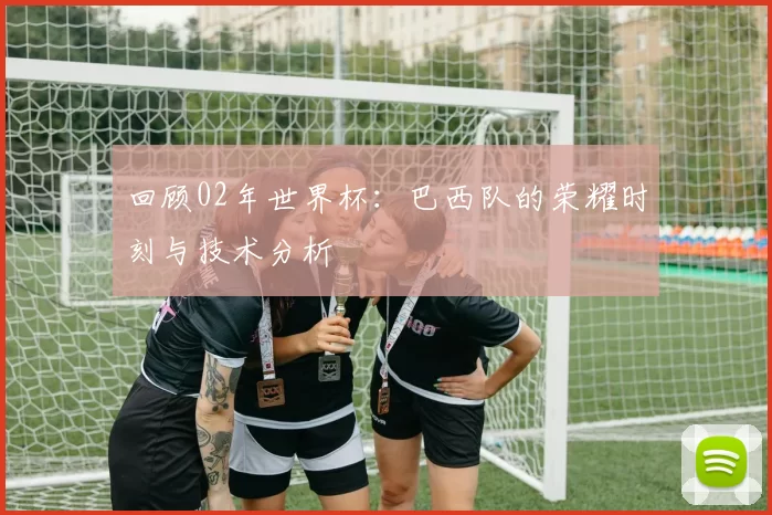 回顾02年世界杯:巴西队的荣耀时刻与技术分析
