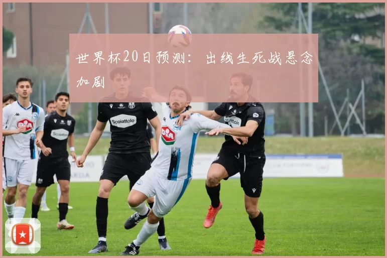 世界杯20日预测:出线生死战悬念加剧