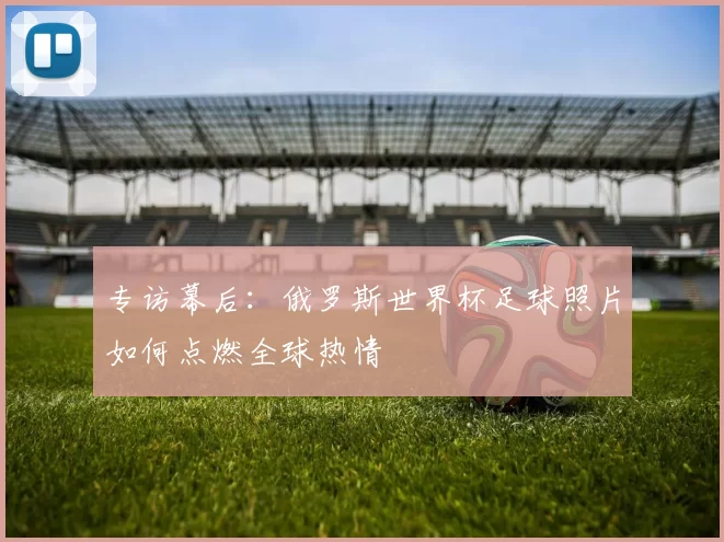 专访幕后：俄罗斯世界杯足球照片如何点燃全球热情