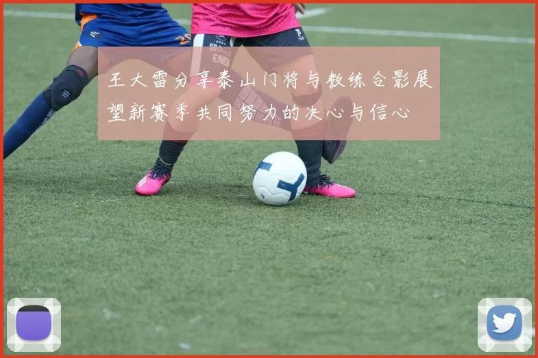 王大雷分享泰山门将与教练合影展望新赛季共同努力的决心与信心