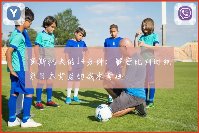 罗斯托夫的14分钟：解密比利时绝杀日本背后的战术奇迹