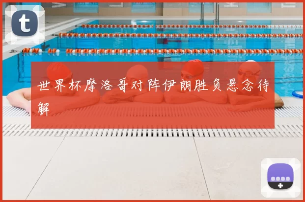 世界杯摩洛哥对阵伊朗胜负悬念待解