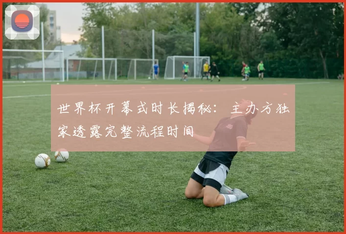 世界杯开幕式时长揭秘:主办方独家透露完整流程时间