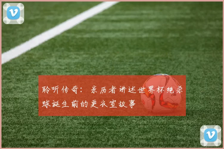 聆听传奇：亲历者讲述世界杯绝杀球诞生前的更衣室故事