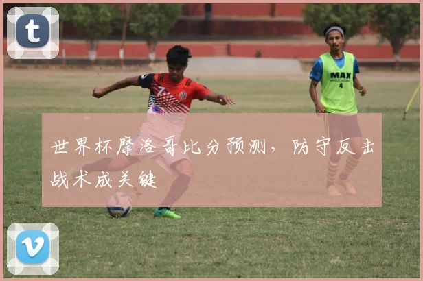 世界杯摩洛哥比分预测,防守反击战术成关键