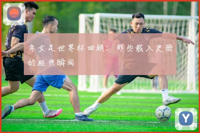 年女足世界杯回顾:那些载入史册的经典瞬间