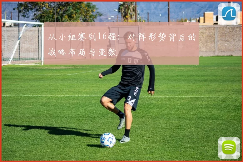 从小组赛到16强:对阵形势背后的战略布局与变数