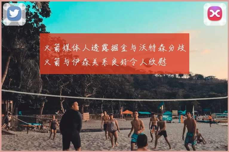 火箭媒体人透露掘金与沃特森分歧火箭与伊森关系良好令人欣慰