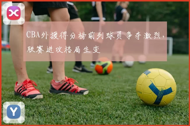 CBA外援得分榜前列球员争夺激烈，联赛进攻格局生变