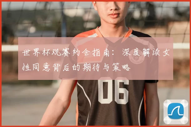 世界杯观赛约会指南:深度解读女性同意背后的期待与策略
