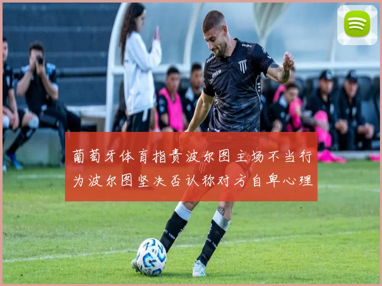 葡萄牙体育指责波尔图主场不当行为波尔图坚决否认称对方自卑心理作祟