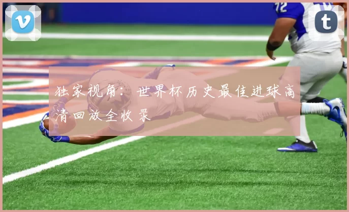 独家视角:世界杯历史最佳进球高清回放全收录