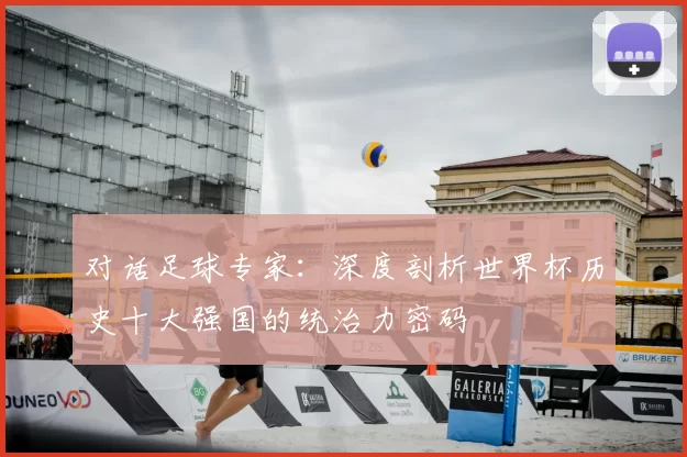 对话足球专家:深度剖析世界杯历史十大强国的统治力密码