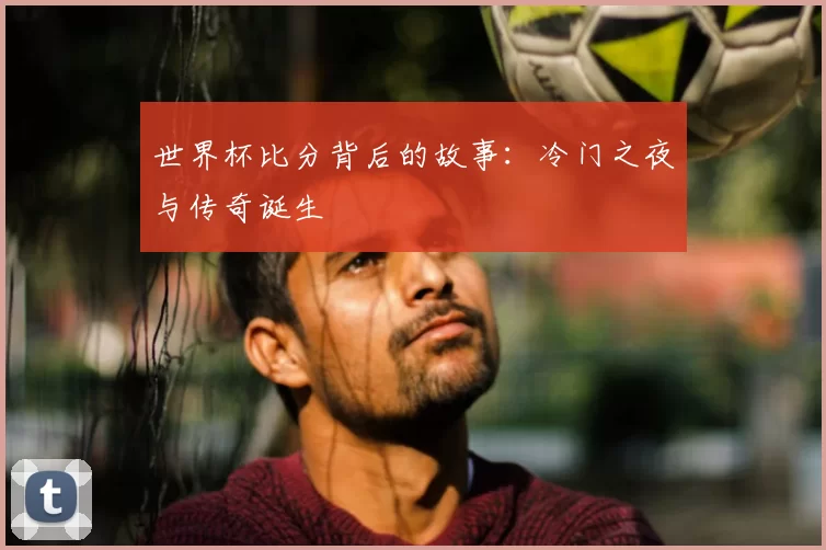 世界杯比分背后的故事:冷门之夜与传奇诞生