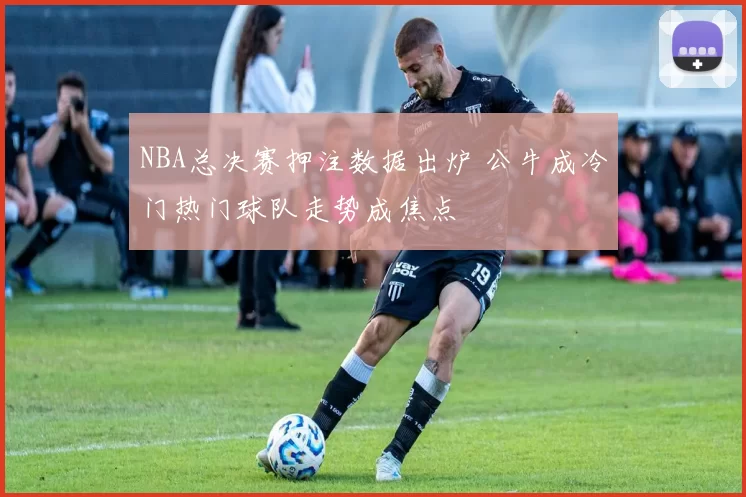 NBA总决赛押注数据出炉 公牛成冷门热门球队走势成焦点