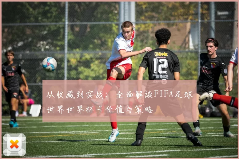 从收藏到实战:全面解读FIFA足球世界世界杯卡价值与策略