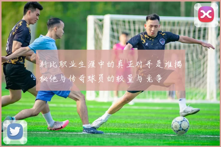 科比职业生涯中的真正对手是谁揭秘他与传奇球员的较量与竞争