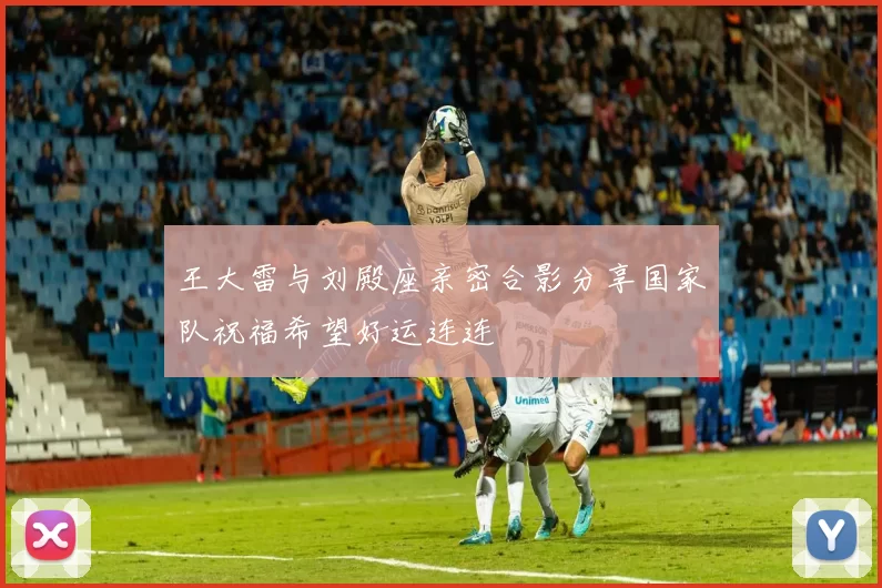 王大雷与刘殿座亲密合影分享国家队祝福希望好运连连