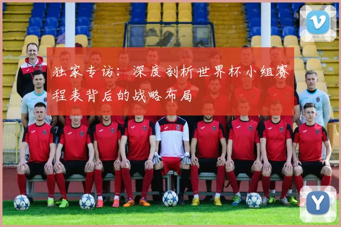 独家专访：深度剖析世界杯小组赛程表背后的战略布局